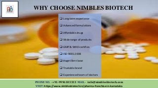 PHONE NO. - +91-9996103333 MAIL - info@nimblesbiotech.com
VISIT-https://www.nimblesbiotech.in/pharma-franchise-in-karnataka
WHY CHOOSE NIMBLES BIOTECH
 Long term experience
 Advanced formulations
 Affordable drugs
 Wide range of products
 GMP & WHO certifies
 ISO 9001:2008
 Huge client base
 Trustable brand
 Experienced team of doctors
 