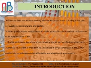 Phone Number: +91-9996103333 MAIL: info@nimblesbiotech.com
WEBSITES: https://www.nimblesbiotech.in/pharma-franchise-in-pune
INTRODUCTION
If we talk about the Pharma industry, Nimbles Biotech is always a leading name. We
are suppliers, manufacturers, and dealers.
With a good company environment, we make a good client base and this motivates us
to do more business in this.
Quality services are the priory of our company and we do nay efforts to achieve this.
After all, your health is important for us and also the PCD services are in focus. Our
motive is to do not compromise with quality and always mark your success.
 