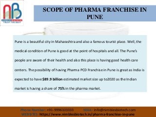 Phone Number: +91-9996103333 MAIL: info@nimblesbiotech.com
WEBSITES: https://www.nimblesbiotech.in/pharma-franchise-in-pune
SCOPE OF PHARMA FRANCHISE IN
PUNE
Pune is a beautiful city in Maharashtra and also a famous tourist place. Well, the
medical condition of Pune is good at the point of hospitals and all. The Pune’s
people are aware of their health and also this place is having good health care
centers. The possibility of having Pharma PCD Franchise in Pune is great as India is
expected to have $89.9 billion estimated market size up to2020 as the Indian
market is having a share of 75% in the pharma market.
 