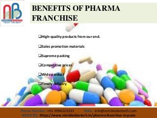 Phone Number: +91-9996103333 MAIL: info@nimblesbiotech.com
WEBSITES: https://www.nimblesbiotech.in/pharma-franchise-in-pune
BENEFITS OF PHARMA
FRANCHISE
High-quality products from our end.
Sales promotion materials
Supreme packing
Competitive prices
Wide product
Timely delivery
 