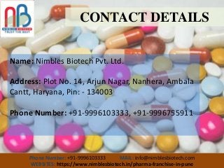 CONTACT DETAILS
Name: Nimbles Biotech Pvt. Ltd.
Address: Plot No. 14, Arjun Nagar, Nanhera, Ambala
Cantt, Haryana, Pin: - 134003
Phone Number: +91-9996103333, +91-9996755911
Phone Number: +91-9996103333 MAIL: info@nimblesbiotech.com
WEBSITES: https://www.nimblesbiotech.in/pharma-franchise-in-pune
 