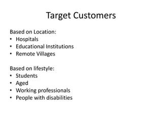 Target Customers
Based on Location:
• Hospitals
• Educational Institutions
• Remote Villages
Based on lifestyle:
• Students
• Aged
• Working professionals
• People with disabilities
 