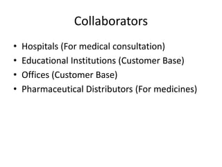 Collaborators
• Hospitals (For medical consultation)
• Educational Institutions (Customer Base)
• Offices (Customer Base)
• Pharmaceutical Distributors (For medicines)
 