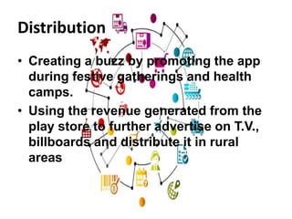 Distribution
• Creating a buzz by promoting the app
during festive gatherings and health
camps.
• Using the revenue generated from the
play store to further advertise on T.V.,
billboards and distribute it in rural
areas
 