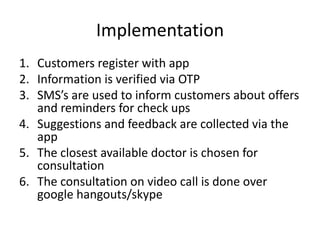 Implementation
1. Customers register with app
2. Information is verified via OTP
3. SMS’s are used to inform customers about offers
and reminders for check ups
4. Suggestions and feedback are collected via the
app
5. The closest available doctor is chosen for
consultation
6. The consultation on video call is done over
google hangouts/skype
 