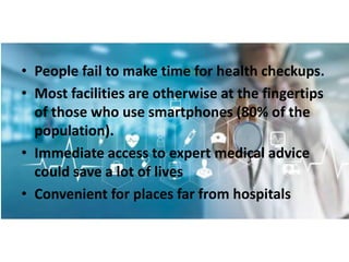 • People fail to make time for health checkups.
• Most facilities are otherwise at the fingertips
of those who use smartphones (80% of the
population).
• Immediate access to expert medical advice
could save a lot of lives
• Convenient for places far from hospitals
 