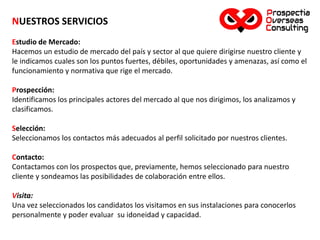 NUESTROS SERVICIOS
Estudio de Mercado:
Hacemos un estudio de mercado del país y sector al que quiere dirigirse nuestro cliente y
le indicamos cuales son los puntos fuertes, débiles, oportunidades y amenazas, así como el
funcionamiento y normativa que rige el mercado.
Prospección:
Identificamos los principales actores del mercado al que nos dirigimos, los analizamos y
clasificamos.
Selección:
Seleccionamos los contactos más adecuados al perfil solicitado por nuestros clientes.
Contacto:
Contactamos con los prospectos que, previamente, hemos seleccionado para nuestro
cliente y sondeamos las posibilidades de colaboración entre ellos.
Visita:
Una vez seleccionados los candidatos los visitamos en sus instalaciones para conocerlos
personalmente y poder evaluar su idoneidad y capacidad.
 