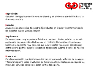 Negociación:
Llevamos la negociación entre nuestro cliente y los diferentes candidatos hasta la
firma del contrato.
Soporte:
Ayudamos en el proceso de registro de productos en el país y les informamos de
los aspectos legales y pasos a seguir.
Seguimiento:
Para nosotros es muy importante fidelizar a nuestros clientes y darles un servicio
continuado que vaya más allá de cerrar un contrato. Opcionalmente podemos
hacer un seguimiento muy estrecho que incluye visitas y controles periódicos al
distribuidor o partner durante la vigencia del contrato suscrito a través de nuestra
intermediación.
Honorarios:
Para la prospección nuestros honorarios van en función del volumen de las ventas
y facturamos un % sobre el volumen de facturación trimestral con un pequeño fee
inicial. Los servicios adicionales serán tarificados a parte.
 