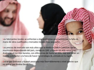 Los fabricantes locales se enfrentan a dos problemas principalmente, la falta de
mano de obra cualificada y mercados locales muy pequeños.
Los precios de mercado son más altos que la media mundial y además varían
muchísimo dependiendo del país, siendo en UAE y Kuwait los más caros y en
Arabia saudí los más baratos, con diferencias de hasta un 20%. Hay que tener en
cuenta este factor a la hora de hacer la estrategia de entrada en la región.
Entrar por Emiratos y Kuwait posiciona más favorablemente a nivel precios que
no entrar por Arabia Saudí.
 