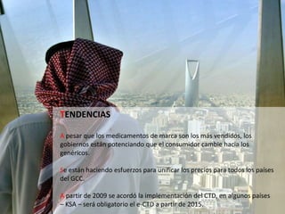 TENDENCIAS
A pesar que los medicamentos de marca son los más vendidos, los
gobiernos están potenciando que el consumidor cambie hacia los
genéricos.
Se están haciendo esfuerzos para unificar los precios para todos los países
del GCC.
A partir de 2009 se acordó la implementación del CTD, en algunos países
– KSA – será obligatorio el e-CTD a partir de 2015.
 