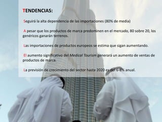 TENDENCIAS:
Seguirá la alta dependencia de las importaciones (80% de media)
A pesar que los productos de marca predominen en el mercado, 80 sobre 20, los
genéricos ganarán terrenos.
Las importaciones de productos europeos se estima que sigan aumentando.
El aumento significativo del Medical Tourism generará un aumento de ventas de
productos de marca.
La previsión de crecimiento del sector hasta 2020 es del 6-8% anual.
 