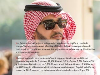 Los fabricantes extranjeros solo pueden vender en la región a través de
compañías registradas en el Ministry of Health del país correspondiente lo
cual, a priori, complica el acceso a los segmentos de wholesales y distribución
a empresas extranjeras.
El mayor mercado es el de Arabia Saudí, representando casi un 60% del
mercado, seguido de Emiratos, 18,4%, Kuwait, 9,2%, Oman, 5,6%, Qatar 4,5%
y finalmente Bahrain con un 3,1%. El mercado total se estima en 8,5 Billones
de USD$ según el Business Monitor International de Alpen Capital, edición de
marzo de 2013, con un crecimiento anual estimado de entre el 6 y el 8%.
 