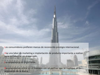 Los consumidores prefieren marcas de reconocido prestigio internacional.
Hay una labor de marketing e implantación de producto importante a realizar
para introducirse en el mercado.
La competencia es importante.
Recomendamos entrar en el mercado con un partner que se implique en la
promoción de la marca.
 