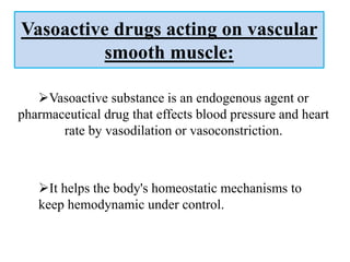 Vasoactive drugs acting on vascular
smooth muscle:
Vasoactive substance is an endogenous agent or
pharmaceutical drug that effects blood pressure and heart
rate by vasodilation or vasoconstriction.
It helps the body's homeostatic mechanisms to
keep hemodynamic under control.
 