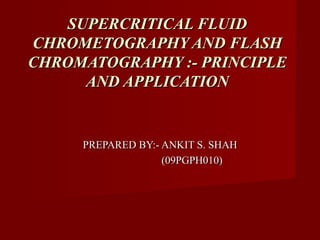 SUPERCRITICAL FLUID
CHROMETOGRAPHY AND FLASH
CHROMATOGRAPHY :- PRINCIPLE
      AND APPLICATION


     PREPARED BY:- ANKIT S. SHAH
                   (09PGPH010)
 