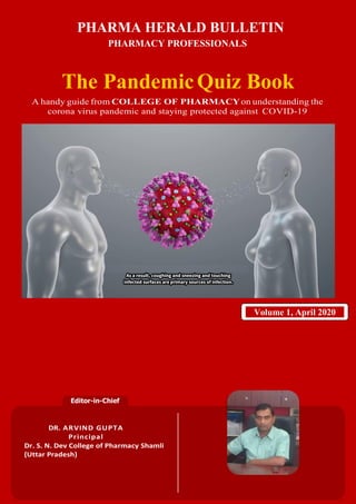 1
Editor-in-Chief
DR. ARVIND GUPTA
Principal
Dr. S. N. Dev College of Pharmacy Shamli
(Uttar Pradesh)
Volume 1, April 2020
PHARMA HERALD BULLETIN
PHARMACY PROFESSIONALS
The PandemicQuiz Book
A handy guide from COLLEGE OF PHARMACYon understanding the
corona virus pandemic and staying protected against COVID-19
 