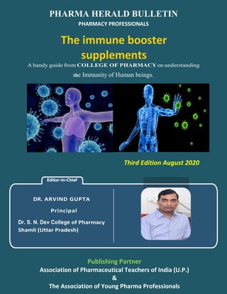 Editor-in-Chief
DR. ARVIND GUPTA
Principal
Dr. S. N. Dev College of Pharmacy
Shamli (Uttar Pradesh)
PHARMA HERALD BULLETIN
PHARMACY PROFESSIONALS
The immune booster
supplements
A handy guide from COLLEGE OF PHARMACYon understanding
the Immunity of Human beings.
Third Edition August 2020
Publishing Partner
Association of Pharmaceutical Teachers of India (U.P.)
&
The Association of Young Pharma Professionals
 
