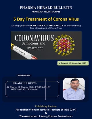 Editor-in-Chief
DR. ARVIND GUPTA
(B. Pharm, M. Pharm, M.Sc, PDCR & Ph.D)
GATE 2003 97.22 Percentile
9B
PHARMA HERALD BULLETIN
PHARMACY PROFESSIONALS
5 Day Treatment of Corona Virus
A handy guide from COLLEGE OF PHARMACYon understanding
line of treatment of Corona Virus
Publishing Partner
Association of Pharmaceutical Teachers of India (U.P.)
&
The Association of Young Pharma Professionals
Volume 4, 20 December 2020
 