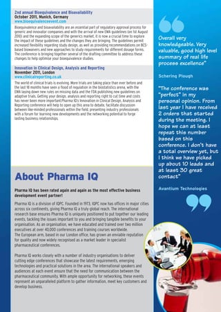 2nd annual Bioequivalence and Bioavailability
October 2011, Munich, Germany
www.bioequivalenceevent.com
Bioequivalence and bioavailability are an essential part of regulatory approval process for
generic and innovator companies and with the arrival of new EMA guidelines (on 1st August
2010) and the expanding scope of the generics market, it is now a crucial time to explore
the impact of these guidelines and the changes they are bringing. The guidelines permit
                                                                                              Overall very
increased flexibility regarding study design, as well as providing recommendations on BCS-    knowledgeable. Very
based biowaivers and new approaches to study requirements for different dosage forms.         valuable, good high level
The conference is bringing together several of the drafting committee to address these
changes to help optimise your bioequivalence studies.                                         summary of real life
                                                                                              process excellence”
Innovation in Clinical Design, Analysis and Reporting
November 2011, London
www.clinicalreporting.co.uk                                                                   Schering Plough
The world of clinical trials is evolving. More trials are taking place than ever before and
the last 18 months have seen a flood of regulation in the biostatistics arena, with the       “The conference was
EMA laying down new rules on missing data and the FDA publishing new guidelines on
adaptive trials. Getting your design, analysis and reporting right to cut time and costs      “perfect” in my
has never been more important.Pharma IQ’s Innovation in Clinical Design, Analysis and         personal opinion. From
Reporting conference will help to open up this area to debate, facilitate discussion
between like-minded professionals within the field, presenting industry professionals         last year I have received
with a forum for learning new developments and the networking potential to forge              2 orders that started
lasting business relationships.                                                               during the meeting. I
                                                                                              hope we can at least
                                                                                              repeat this number
                                                                                              based on this
                                                                                              conference. I don’t have
                                                                                              a total overview yet, but
                                                                                              I think we have picked
                                                                                              up about 10 leads and
                                                                                              at least 30 great
About Pharma IQ                                                                               contact”

Pharma IQ has been rated again and again as the most effective business                       Avantium Technologies
development event partner!
Pharma IQ is a division of IQPC. Founded in 1973, IQPC now has offices in major cities
across six continents, giving Pharma IQ a truly global reach. The international
research base ensures Pharma IQ is uniquely positioned to put together our leading
events, tackling the issues important to you and bringing tangible benefits to your
organisation. As an organisation, we have educated and trained over two million
executives at over 40,000 conferences and training courses worldwide.
The European arm, based in our London office, has grown an enviable reputation
for quality and now widely recognised as a market leader in specialist
pharmaceutical conferences.

Pharma IQ works closely with a number of industry organisations to deliver
cutting edge conferences that showcase the latest requirements, emerging
technologies and practical solutions in the area. The international speakers and
audiences at each event ensure that the need for communication between the
pharmaceutical community. With ample opportunity for networking, these events
represent an unparalleled platform to gather information, meet key customers and
develop business.
 