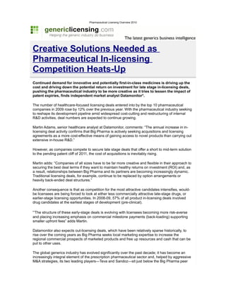 Pharmaceutical Licensing Overview 2010




Creative Solutions Needed as
Pharmaceutical In-licensing
Competition Heats-Up
Continued demand for innovative and potentially first-in-class medicines is driving up the
cost and driving down the potential return on investment for late stage in-licensing deals,
pushing the pharmaceutical industry to be more creative as it tries to lessen the impact of
patent expiries, finds independent market analyst Datamonitor*.

The number of healthcare-focused licensing deals entered into by the top 10 pharmaceutical
companies in 2009 rose by 12% over the previous year. With the pharmaceutical industry seeking
to reshape its development pipeline amid widespread cost-cutting and restructuring of internal
R&D activities, deal numbers are expected to continue growing.

Martin Adams, senior healthcare analyst at Datamonitor, comments: “The annual increase in in-
licensing deal activity confirms that Big Pharma is actively seeking acquisitions and licensing
agreements as a more cost-effective means of gaining access to novel products than carrying out
extensive in-house R&D.”

However, as companies compete to secure late stage deals that offer a short to mid-term solution
to the pending patent cliff of 2011, the cost of acquisitions is inevitably rising.

Martin adds: “Companies of all sizes have to be far more creative and flexible in their approach to
securing the best deal terms if they want to maintain healthy returns on investment (ROI) and, as
a result, relationships between Big Pharma and its partners are becoming increasingly dynamic.
Traditional licensing deals, for example, continue to be replaced by option arrangements or
heavily back-ended deal structures.”

Another consequence is that as competition for the most attractive candidates intensifies, would-
be licensees are being forced to look at either less commercially attractive late-stage drugs, or
earlier-stage licensing opportunities. In 2008-09, 57% of all product in-licensing deals involved
drug candidates at the earliest stages of development (pre-clinical).

“The structure of these early-stage deals is evolving with licensees becoming more risk-averse
and placing increasing emphasis on commercial milestone payments (back-loading) supporting
smaller upfront fees” adds Martin.

Datamonitor also expects out-licensing deals, which have been relatively sparse historically, to
rise over the coming years as Big Pharma seeks local marketing expertise to increase the
regional commercial prospects of marketed products and free up resources and cash that can be
put to other uses.

The global generics industry has evolved significantly over the past decade; it has become an
increasingly integral element of the prescription pharmaceutical sector and, helped by aggressive
M&A strategies, its two leading players—Teva and Sandoz—sit just below the Big Pharma peer
 