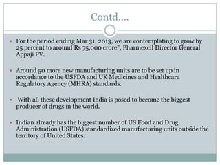 Contd….

 For the period ending Mar 31, 2013, we are contemplating to grow by
  25 percent to around Rs 75,000 crore", Pharmexcil Director General
  Appaji PV.

 Around 50 more new manufacturing units are to be set up in
  accordance to the USFDA and UK Medicines and Healthcare
  Regulatory Agency (MHRA) standards.

 With all these development India is posed to become the biggest
  producer of drugs in the world.

 Indian already has the biggest number of US Food and Drug
  Administration (USFDA) standardized manufacturing units outside the
  territory of United States.
 