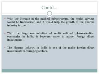 Contd…

 With the increase in the medical infrastructure, the health services
  would be transformed and it would help the growth of the Pharma
  industry further.

 With the   large concentration of multi national pharmaceutical
  companies in India, it becomes easier to attract foreign direct
  investments .

 The Pharma industry in India is one of the major foreign direct
  investments encouraging sectors.
 