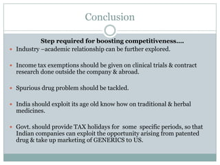Conclusion

           Step required for boosting competitiveness….
 Industry –academic relationship can be further explored.


 Income tax exemptions should be given on clinical trials & contract
  research done outside the company & abroad.

 Spurious drug problem should be tackled.


 India should exploit its age old know how on traditional & herbal
  medicines.

 Govt. should provide TAX holidays for some specific periods, so that
  Indian companies can exploit the opportunity arising from patented
  drug & take up marketing of GENERICS t0 US.
 