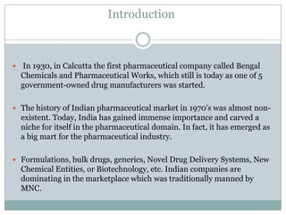 Introduction



 In 1930, in Calcutta the first pharmaceutical company called Bengal
  Chemicals and Pharmaceutical Works, which still is today as one of 5
  government-owned drug manufacturers was started.

 The history of Indian pharmaceutical market in 1970's was almost non-
  existent. Today, India has gained immense importance and carved a
  niche for itself in the pharmaceutical domain. In fact, it has emerged as
  a big mart for the pharmaceutical industry.

 Formulations, bulk drugs, generics, Novel Drug Delivery Systems, New
  Chemical Entities, or Biotechnology, etc. Indian companies are
  dominating in the marketplace which was traditionally manned by
  MNC.
 