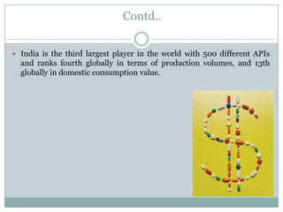Contd..


 India is the third largest player in the world with 500 different APIs
  and ranks fourth globally in terms of production volumes, and 13th
  globally in domestic consumption value.
 