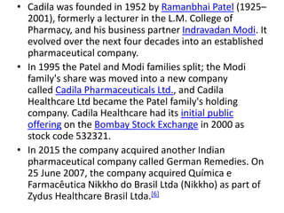 • Cadila was founded in 1952 by Ramanbhai Patel (1925–
2001), formerly a lecturer in the L.M. College of
Pharmacy, and his business partner Indravadan Modi. It
evolved over the next four decades into an established
pharmaceutical company.
• In 1995 the Patel and Modi families split; the Modi
family's share was moved into a new company
called Cadila Pharmaceuticals Ltd., and Cadila
Healthcare Ltd became the Patel family's holding
company. Cadila Healthcare had its initial public
offering on the Bombay Stock Exchange in 2000 as
stock code 532321.
• In 2015 the company acquired another Indian
pharmaceutical company called German Remedies. On
25 June 2007, the company acquired Química e
Farmacêutica Nikkho do Brasil Ltda (Nikkho) as part of
Zydus Healthcare Brasil Ltda.[6]
 
