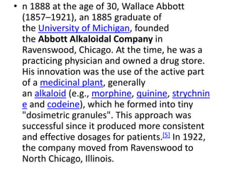 • n 1888 at the age of 30, Wallace Abbott
(1857–1921), an 1885 graduate of
the University of Michigan, founded
the Abbott Alkaloidal Company in
Ravenswood, Chicago. At the time, he was a
practicing physician and owned a drug store.
His innovation was the use of the active part
of a medicinal plant, generally
an alkaloid (e.g., morphine, quinine, strychnin
e and codeine), which he formed into tiny
"dosimetric granules". This approach was
successful since it produced more consistent
and effective dosages for patients.[5] In 1922,
the company moved from Ravenswood to
North Chicago, Illinois.
 