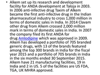 • Alkem set up its research and development
facility for ANDA development at Taloja in 2003.
In 2006 anti-infective drug Taxim of Alkem
became the first anti-infective drug in the Indian
pharmaceutical industry to cross 1,000 million in
terms of domestic sales in India. In 2014 Clavam
other drug from Alkem crossed 2,000 million
mark in terms of domestic sales in India. In 2007
the company filed its first ANDA for
drug Amlodipine which was approved in 2009.
Alkem has developed a portfolio of 705 branded
generic drugs, with 13 of the brands featured
among the top 300 brands in India for the fiscal
year 2015 and a portfolio of 705 brands in India
in the six months ended 30 September 2015.
Alkem have 21 manufacturing facilities, 19 in
India and 2 in US. 5 of the facilities are US FDA,
TGA, UK MHRA approved.
 