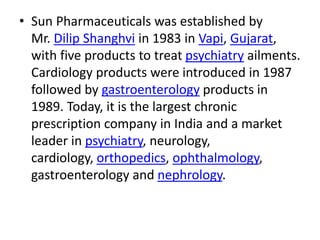 • Sun Pharmaceuticals was established by
Mr. Dilip Shanghvi in 1983 in Vapi, Gujarat,
with five products to treat psychiatry ailments.
Cardiology products were introduced in 1987
followed by gastroenterology products in
1989. Today, it is the largest chronic
prescription company in India and a market
leader in psychiatry, neurology,
cardiology, orthopedics, ophthalmology,
gastroenterology and nephrology.
 