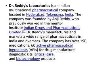 • Dr. Reddy's Laboratories is an Indian
multinational pharmaceutical company
located in Hyderabad, Telangana, India. The
company was founded by Anji Reddy, who
previously worked in the mentor
institute Indian Drugs and Pharmaceuticals
Limited.[2] Dr. Reddy's manufactures and
markets a wide range of pharmaceuticals in
India and overseas. The company has over 190
medications, 60 active pharmaceutical
ingredients (APIs) for drug manufacture,
diagnostic kits, critical care,
and biotechnology products.
 