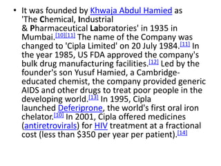 • It was founded by Khwaja Abdul Hamied as
'The Chemical, Industrial
& Pharmaceutical Laboratories' in 1935 in
Mumbai.[10][11] The name of the Company was
changed to 'Cipla Limited' on 20 July 1984.[11] In
the year 1985, US FDA approved the company's
bulk drug manufacturing facilities.[12] Led by the
founder's son Yusuf Hamied, a Cambridge-
educated chemist, the company provided generic
AIDS and other drugs to treat poor people in the
developing world.[13] In 1995, Cipla
launched Deferiprone, the world's first oral iron
chelator.[10] In 2001, Cipla offered medicines
(antiretrovirals) for HIV treatment at a fractional
cost (less than $350 per year per patient).[14]
 