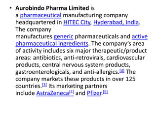 • Aurobindo Pharma Limited is
a pharmaceutical manufacturing company
headquartered in HITEC City, Hyderabad, India.
The company
manufactures generic pharmaceuticals and active
pharmaceutical ingredients. The company’s area
of activity includes six major therapeutic/product
areas: antibiotics, anti-retrovirals, cardiovascular
products, central nervous system products,
gastroenterologicals, and anti-allergics.[3] The
company markets these products in over 125
countries.[3] Its marketing partners
include AstraZeneca[4] and Pfizer.[5]
 