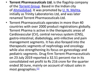• Torrent Pharmaceuticals Ltd. is the flagship company
of the Torrent Group. Based in the Indian city
of Ahmedabad. It was promoted by U. N. Mehta,
initially as Trinity Laboratories Ltd, and was later
renamed Torrent Pharmaceuticals Ltd.
• Torrent Pharmaceuticals operates in more than 40
countries with over 2000 product registrations globally.
Torrent Pharma is active in the therapeutic areas of
Cardiovascular (CV), central nervous system (CNS),
gastro-intestinal, diabetology, anti-infective and pain
management segments. It has also forayed into the
therapeutic segments of nephrology and oncology
while also strengthening its focus on gynecology and
pediatric segments. Drug firm Torrent Pharmaceuticals
on 23 July 2019 reported a 32.51 percent rise in its
consolidated net profit to Rs 216 crore for the quarter
ended 30 June, mainly on account of robust sales in
most geographies.[1]
 