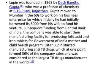 • Lupin was founded in 1968 by Desh Bandhu
Gupta,[11] who was a professor of chemistry
at BITS-Pilani, Rajasthan. Gupta moved to
Mumbai in the 60s to work on his business
enterprise for which initially he had initially
borrowed Rs 5000 from his wife to fund his
venture. Subsequent funding from Central Bank
of India, the company was able to start their
manufacturing facility for producing folic acid and
iron tablets for Government of India mother and
child health program. Later Lupin started
manufacturing anti TB drugs which at one point
formed 36% of the company sales and was
considered as the largest TB drugs manufacturer
in the world.[12]
 