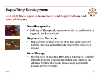PwC
Expediting Development
32
and shift their agenda from treatment to prevention and
cure of disease
Nanotherapeutics
•  Delivery of Therapeutic agents or repair to specific cells or
organs in the human body
Regenerative Medicine
•  Replacement or regeneration of human cells to restore
normal function and potentially reverse the course of a
disease
Gene Therapy
•  Introduction of modified DNA into a human cell with the
intent to produce a functional protein and improve the
effective treatment of some diseases and potentially
provide cures for others
 