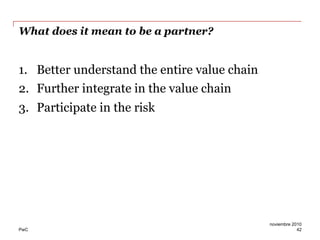 PwC
What does it mean to be a partner?
1.  Better understand the entire value chain
2.  Further integrate in the value chain
3.  Participate in the risk
42
noviembre 2010
 