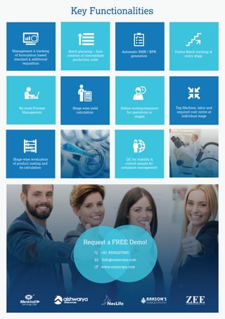 Request a FREE Demo!
Key Functionalities
Deﬁne routing/sequence
for operations or
stages
Re-work Process
Management
Stage wise yield
calculation
+91 9599207680
Info@uneecops.com
www.uneecops.com
Management & tracking
of formulation based
standard & additional
requisition
Batch planning – Auto
creation of intermediate
production order
Tag Machine, labor and
required cost centre at
individual stage
Stage wise revaluation
of product costing and
its calculation
QC for stability &
control sample for
complaint management
Automatic BMR / BPR
generation
Online Batch tracking at
every stage
 