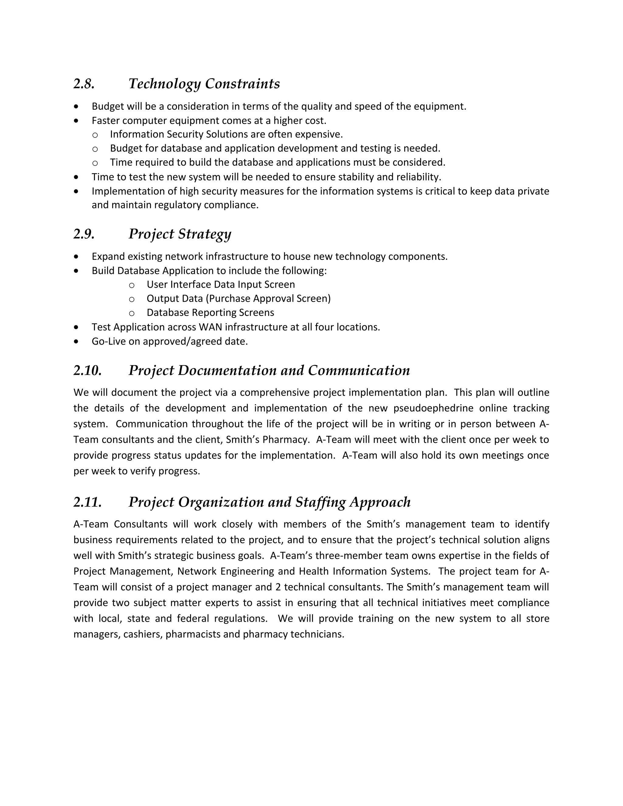 2.8.        Technology Constraints
•   Budget will be a consideration in terms of the quality and speed of the equipment.
•   Faster computer equipment comes at a higher cost.
    o Information Security Solutions are often expensive.
    o Budget for database and application development and testing is needed.
    o Time required to build the database and applications must be considered.
•   Time to test the new system will be needed to ensure stability and reliability.
•   Implementation of high security measures for the information systems is critical to keep data private
    and maintain regulatory compliance.

2.9.        Project Strategy
•   Expand existing network infrastructure to house new technology components.
•   Build Database Application to include the following:
            o User Interface Data Input Screen
            o Output Data (Purchase Approval Screen)
            o Database Reporting Screens
•   Test Application across WAN infrastructure at all four locations.
•   Go-Live on approved/agreed date.

2.10.       Project Documentation and Communication
We will document the project via a comprehensive project implementation plan. This plan will outline
the details of the development and implementation of the new pseudoephedrine online tracking
system. Communication throughout the life of the project will be in writing or in person between A-
Team consultants and the client, Smith’s Pharmacy. A-Team will meet with the client once per week to
provide progress status updates for the implementation. A-Team will also hold its own meetings once
per week to verify progress.

2.11.       Project Organization and Staffing Approach
A-Team Consultants will work closely with members of the Smith’s management team to identify
business requirements related to the project, and to ensure that the project’s technical solution aligns
well with Smith’s strategic business goals. A-Team’s three-member team owns expertise in the fields of
Project Management, Network Engineering and Health Information Systems. The project team for A-
Team will consist of a project manager and 2 technical consultants. The Smith’s management team will
provide two subject matter experts to assist in ensuring that all technical initiatives meet compliance
with local, state and federal regulations. We will provide training on the new system to all store
managers, cashiers, pharmacists and pharmacy technicians.
 