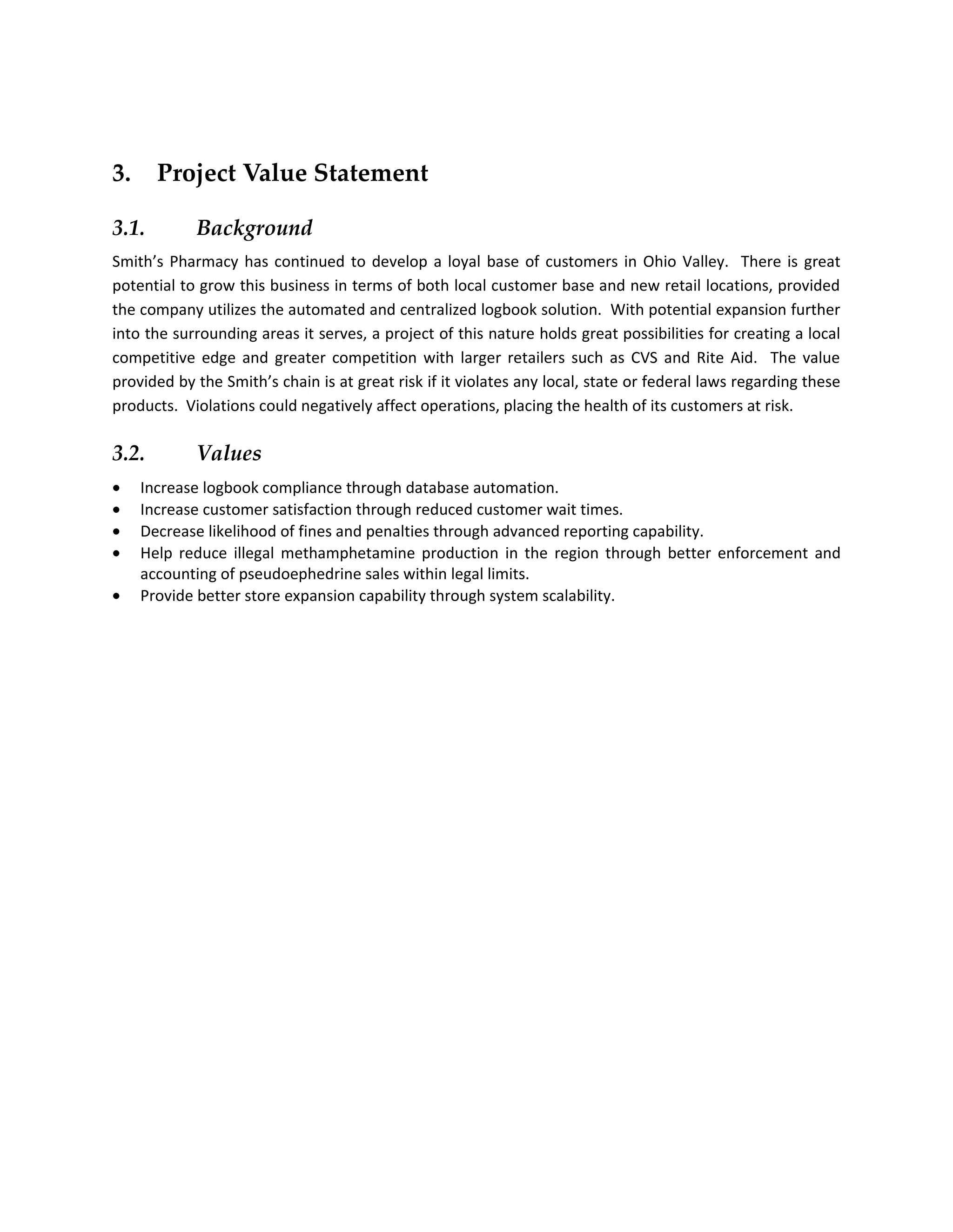 3.     Project Value Statement

3.1.        Background
Smith’s Pharmacy has continued to develop a loyal base of customers in Ohio Valley. There is great
potential to grow this business in terms of both local customer base and new retail locations, provided
the company utilizes the automated and centralized logbook solution. With potential expansion further
into the surrounding areas it serves, a project of this nature holds great possibilities for creating a local
competitive edge and greater competition with larger retailers such as CVS and Rite Aid. The value
provided by the Smith’s chain is at great risk if it violates any local, state or federal laws regarding these
products. Violations could negatively affect operations, placing the health of its customers at risk.

3.2.        Values
•    Increase logbook compliance through database automation.
•    Increase customer satisfaction through reduced customer wait times.
•    Decrease likelihood of fines and penalties through advanced reporting capability.
•    Help reduce illegal methamphetamine production in the region through better enforcement and
     accounting of pseudoephedrine sales within legal limits.
•    Provide better store expansion capability through system scalability.
 