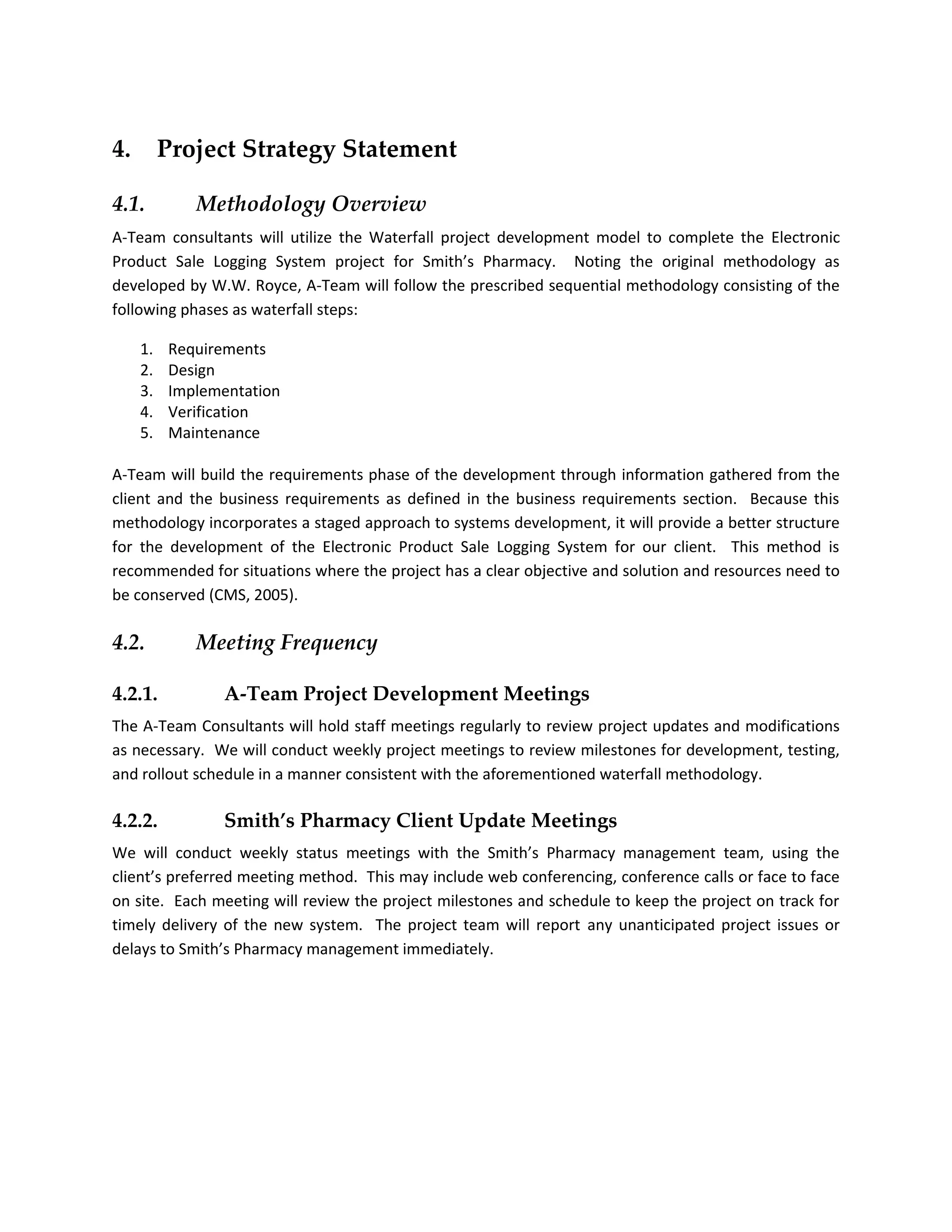 4.        Project Strategy Statement

4.1.         Methodology Overview
A-Team consultants will utilize the Waterfall project development model to complete the Electronic
Product Sale Logging System project for Smith’s Pharmacy. Noting the original methodology as
developed by W.W. Royce, A-Team will follow the prescribed sequential methodology consisting of the
following phases as waterfall steps:

     1.   Requirements
     2.   Design
     3.   Implementation
     4.   Verification
     5.   Maintenance

A-Team will build the requirements phase of the development through information gathered from the
client and the business requirements as defined in the business requirements section. Because this
methodology incorporates a staged approach to systems development, it will provide a better structure
for the development of the Electronic Product Sale Logging System for our client. This method is
recommended for situations where the project has a clear objective and solution and resources need to
be conserved (CMS, 2005).

4.2.         Meeting Frequency

4.2.1.          A-Team Project Development Meetings
The A-Team Consultants will hold staff meetings regularly to review project updates and modifications
as necessary. We will conduct weekly project meetings to review milestones for development, testing,
and rollout schedule in a manner consistent with the aforementioned waterfall methodology.

4.2.2.          Smith’s Pharmacy Client Update Meetings
We will conduct weekly status meetings with the Smith’s Pharmacy management team, using the
client’s preferred meeting method. This may include web conferencing, conference calls or face to face
on site. Each meeting will review the project milestones and schedule to keep the project on track for
timely delivery of the new system. The project team will report any unanticipated project issues or
delays to Smith’s Pharmacy management immediately.
 