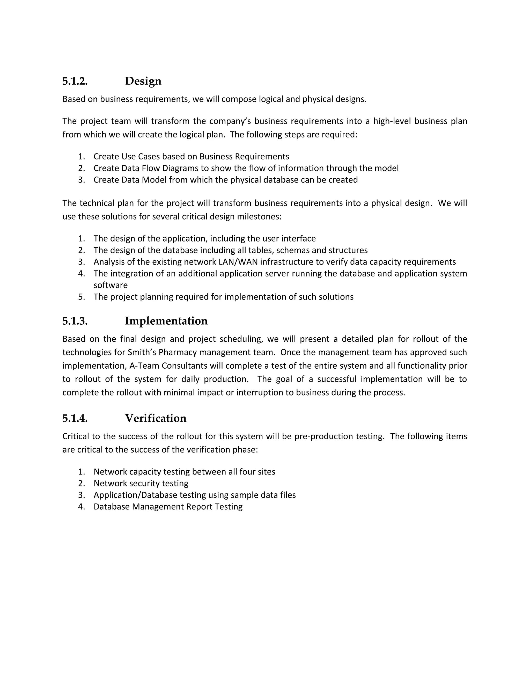 5.1.2.           Design
Based on business requirements, we will compose logical and physical designs.

The project team will transform the company’s business requirements into a high-level business plan
from which we will create the logical plan. The following steps are required:

    1. Create Use Cases based on Business Requirements
    2. Create Data Flow Diagrams to show the flow of information through the model
    3. Create Data Model from which the physical database can be created

The technical plan for the project will transform business requirements into a physical design. We will
use these solutions for several critical design milestones:

    1. The design of the application, including the user interface
    2. The design of the database including all tables, schemas and structures
    3. Analysis of the existing network LAN/WAN infrastructure to verify data capacity requirements
    4. The integration of an additional application server running the database and application system
       software
    5. The project planning required for implementation of such solutions

5.1.3.           Implementation
Based on the final design and project scheduling, we will present a detailed plan for rollout of the
technologies for Smith’s Pharmacy management team. Once the management team has approved such
implementation, A-Team Consultants will complete a test of the entire system and all functionality prior
to rollout of the system for daily production. The goal of a successful implementation will be to
complete the rollout with minimal impact or interruption to business during the process.

5.1.4.           Verification
Critical to the success of the rollout for this system will be pre-production testing. The following items
are critical to the success of the verification phase:

    1.   Network capacity testing between all four sites
    2.   Network security testing
    3.   Application/Database testing using sample data files
    4.   Database Management Report Testing
 