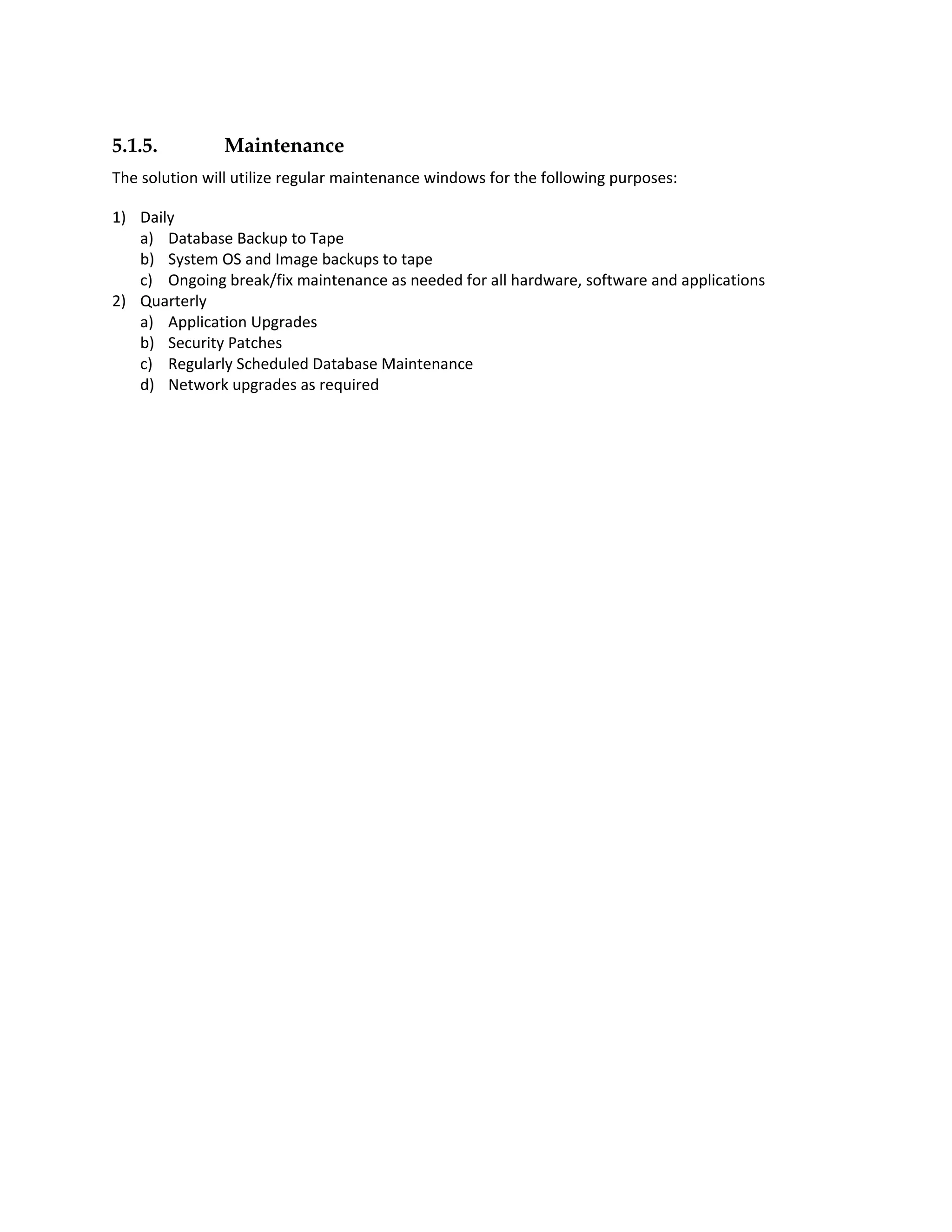 5.1.5.          Maintenance
The solution will utilize regular maintenance windows for the following purposes:

1) Daily
   a) Database Backup to Tape
   b) System OS and Image backups to tape
   c) Ongoing break/fix maintenance as needed for all hardware, software and applications
2) Quarterly
   a) Application Upgrades
   b) Security Patches
   c) Regularly Scheduled Database Maintenance
   d) Network upgrades as required
 
