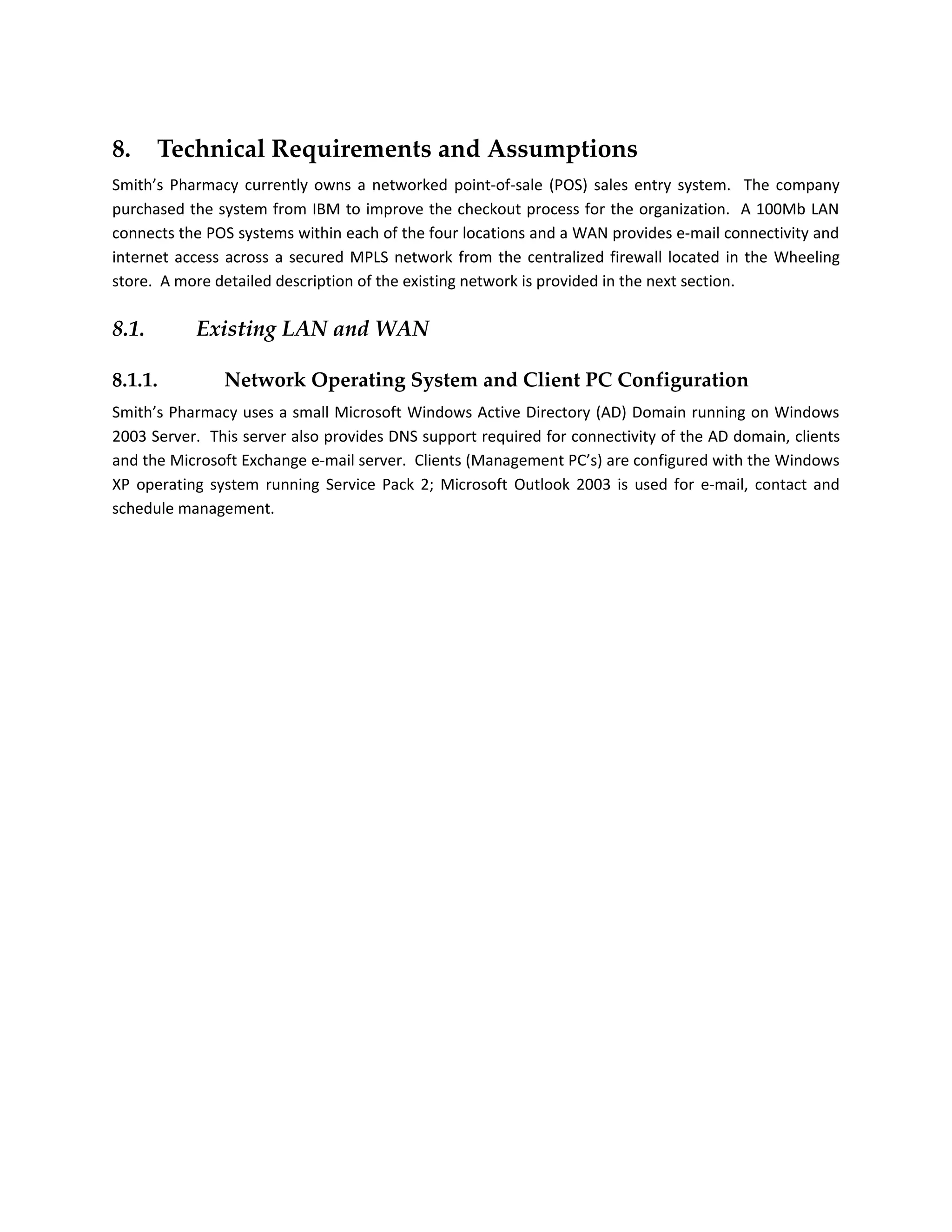 8.     Technical Requirements and Assumptions
Smith’s Pharmacy currently owns a networked point-of-sale (POS) sales entry system. The company
purchased the system from IBM to improve the checkout process for the organization. A 100Mb LAN
connects the POS systems within each of the four locations and a WAN provides e-mail connectivity and
internet access across a secured MPLS network from the centralized firewall located in the Wheeling
store. A more detailed description of the existing network is provided in the next section.

8.1.       Existing LAN and WAN

8.1.1.         Network Operating System and Client PC Configuration
Smith’s Pharmacy uses a small Microsoft Windows Active Directory (AD) Domain running on Windows
2003 Server. This server also provides DNS support required for connectivity of the AD domain, clients
and the Microsoft Exchange e-mail server. Clients (Management PC’s) are configured with the Windows
XP operating system running Service Pack 2; Microsoft Outlook 2003 is used for e-mail, contact and
schedule management.
 