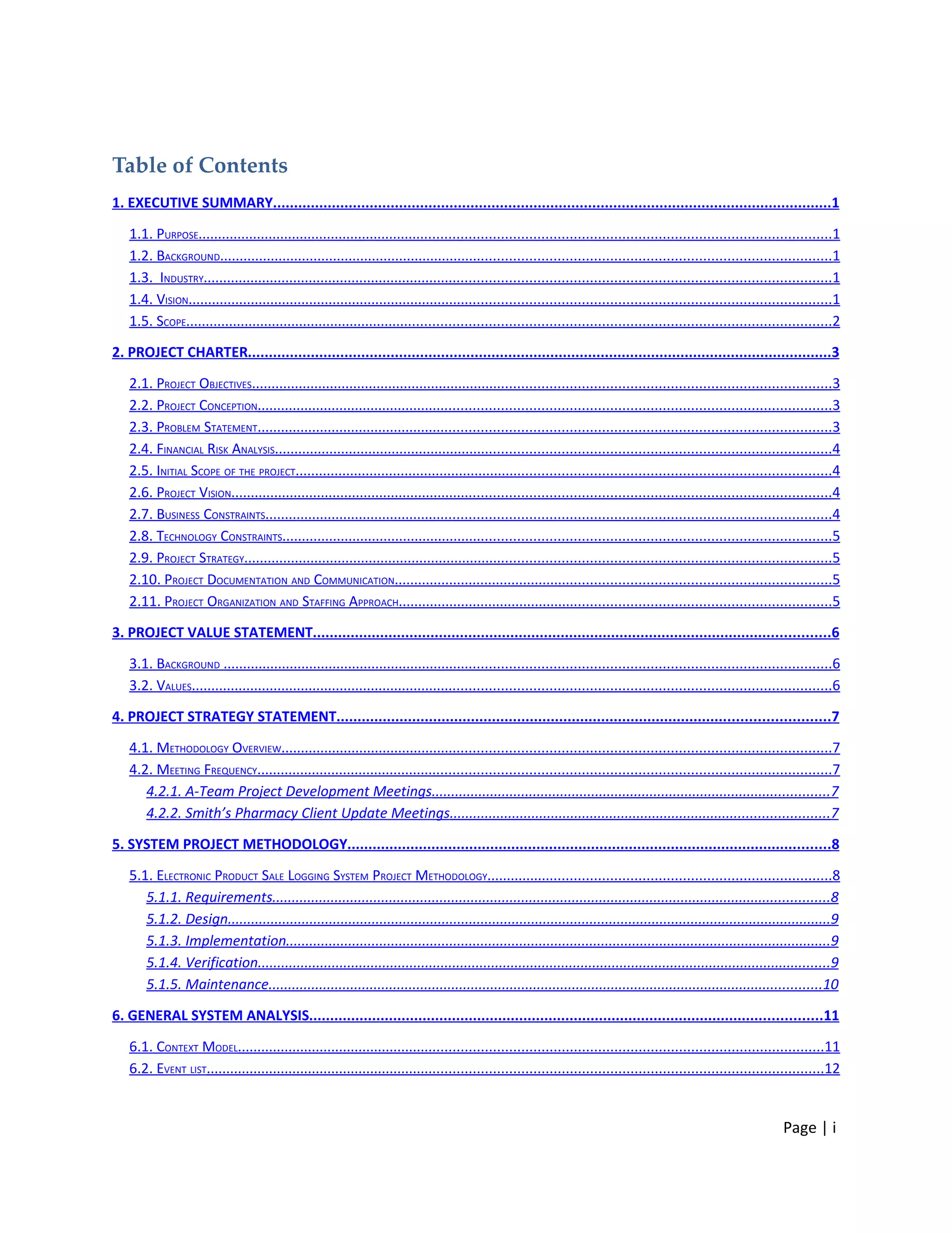 Table of Contents
1. EXECUTIVE SUMMARY.....................................................................................................................................1

   1.1. PURPOSE...............................................................................................................................................................1
   1.2. BACKGROUND..........................................................................................................................................................1
   1.3. INDUSTRY..............................................................................................................................................................1
   1.4. VISION..................................................................................................................................................................1
   1.5. SCOPE..................................................................................................................................................................2

2. PROJECT CHARTER...........................................................................................................................................3

   2.1. PROJECT OBJECTIVES..................................................................................................................................................3
   2.2. PROJECT CONCEPTION................................................................................................................................................3
   2.3. PROBLEM STATEMENT................................................................................................................................................3
   2.4. FINANCIAL RISK ANALYSIS............................................................................................................................................4
   2.5. INITIAL SCOPE OF THE PROJECT.......................................................................................................................................4
   2.6. PROJECT VISION.......................................................................................................................................................4
   2.7. BUSINESS CONSTRAINTS..............................................................................................................................................4
   2.8. TECHNOLOGY CONSTRAINTS..........................................................................................................................................5
   2.9. PROJECT STRATEGY....................................................................................................................................................5
   2.10. PROJECT DOCUMENTATION AND COMMUNICATION..............................................................................................................5
   2.11. PROJECT ORGANIZATION AND STAFFING APPROACH.............................................................................................................5

3. PROJECT VALUE STATEMENT...........................................................................................................................6

   3.1. BACKGROUND .........................................................................................................................................................6
   3.2. VALUES.................................................................................................................................................................6

4. PROJECT STRATEGY STATEMENT.....................................................................................................................7

   4.1. METHODOLOGY OVERVIEW..........................................................................................................................................7
   4.2. MEETING FREQUENCY................................................................................................................................................7
      4.2.1. A-Team Project Development Meetings......................................................................................................7
      4.2.2. Smith’s Pharmacy Client Update Meetings.................................................................................................7

5. SYSTEM PROJECT METHODOLOGY...................................................................................................................8

   5.1. ELECTRONIC PRODUCT SALE LOGGING SYSTEM PROJECT METHODOLOGY......................................................................................8
      5.1.1. Requirements...............................................................................................................................................8
      5.1.2. Design...........................................................................................................................................................9
      5.1.3. Implementation............................................................................................................................................9
      5.1.4. Verification...................................................................................................................................................9
      5.1.5. Maintenance..............................................................................................................................................10

6. GENERAL SYSTEM ANALYSIS..........................................................................................................................11

   6.1. CONTEXT MODEL...................................................................................................................................................11
   6.2. EVENT LIST...........................................................................................................................................................12


                                                                                                                                                                   Page | i
 