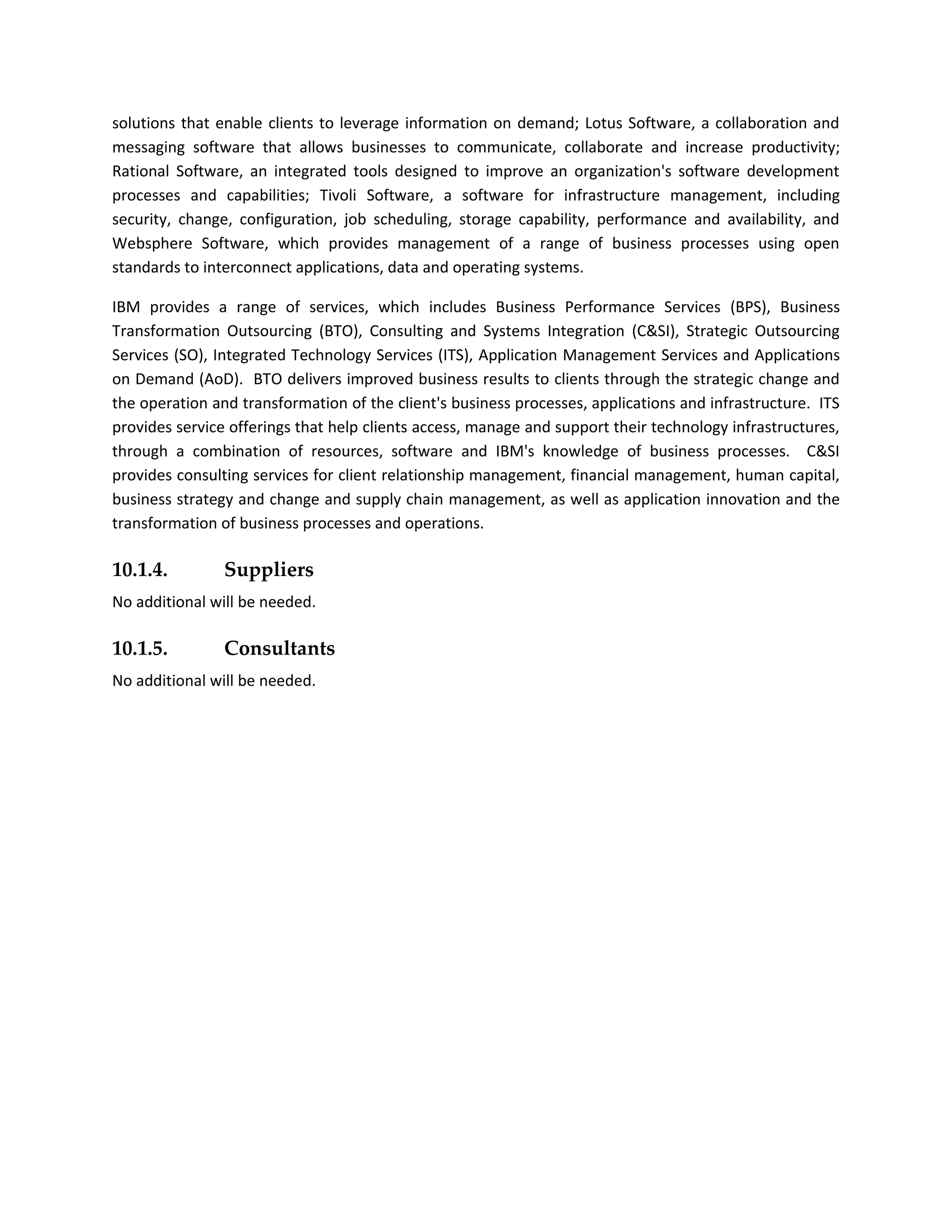 solutions that enable clients to leverage information on demand; Lotus Software, a collaboration and
messaging software that allows businesses to communicate, collaborate and increase productivity;
Rational Software, an integrated tools designed to improve an organization's software development
processes and capabilities; Tivoli Software, a software for infrastructure management, including
security, change, configuration, job scheduling, storage capability, performance and availability, and
Websphere Software, which provides management of a range of business processes using open
standards to interconnect applications, data and operating systems.

IBM provides a range of services, which includes Business Performance Services (BPS), Business
Transformation Outsourcing (BTO), Consulting and Systems Integration (C&SI), Strategic Outsourcing
Services (SO), Integrated Technology Services (ITS), Application Management Services and Applications
on Demand (AoD). BTO delivers improved business results to clients through the strategic change and
the operation and transformation of the client's business processes, applications and infrastructure. ITS
provides service offerings that help clients access, manage and support their technology infrastructures,
through a combination of resources, software and IBM's knowledge of business processes. C&SI
provides consulting services for client relationship management, financial management, human capital,
business strategy and change and supply chain management, as well as application innovation and the
transformation of business processes and operations.

10.1.4.         Suppliers
No additional will be needed.

10.1.5.         Consultants
No additional will be needed.
 