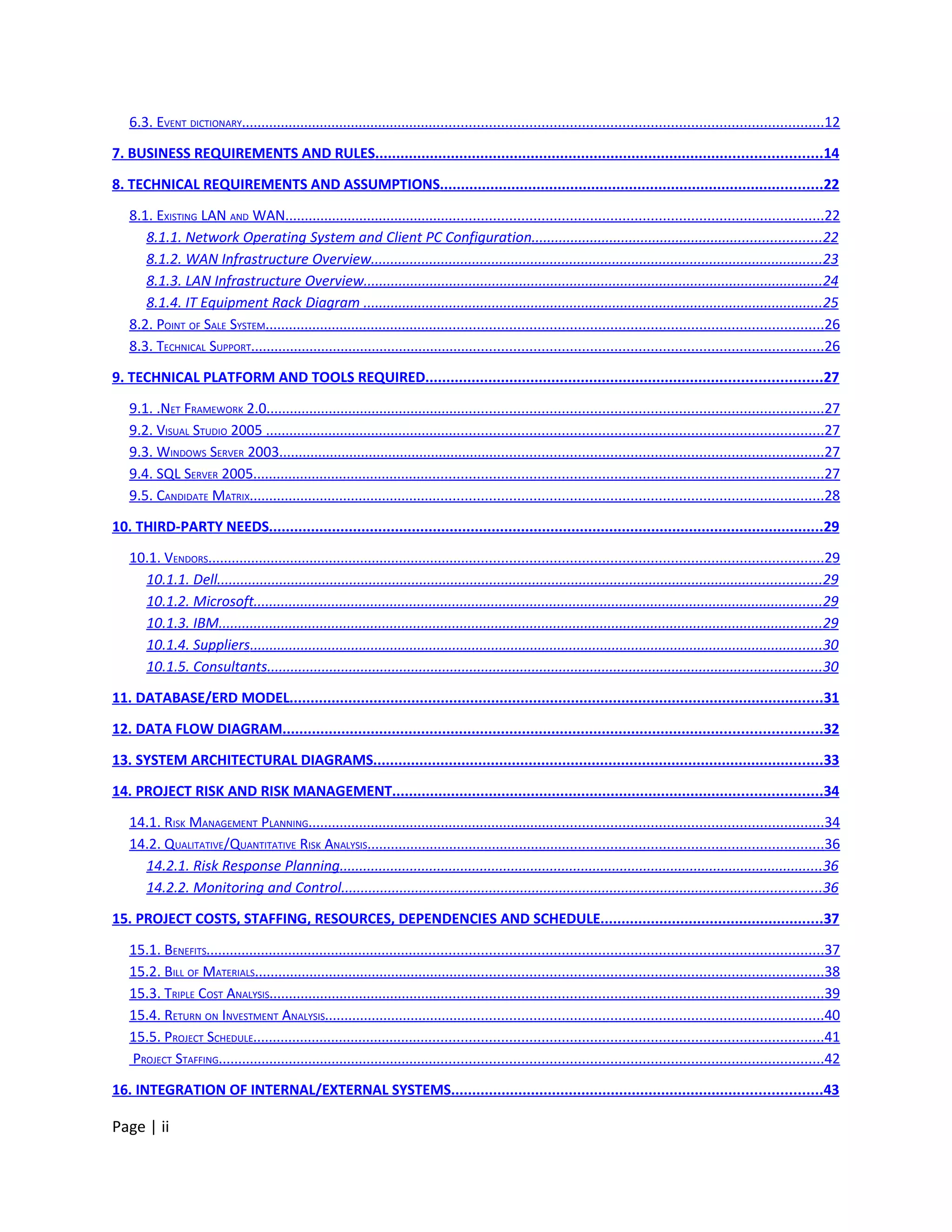 6.3. EVENT DICTIONARY..................................................................................................................................................12

7. BUSINESS REQUIREMENTS AND RULES..........................................................................................................14

8. TECHNICAL REQUIREMENTS AND ASSUMPTIONS...........................................................................................22

   8.1. EXISTING LAN AND WAN.......................................................................................................................................22
      8.1.1. Network Operating System and Client PC Configuration..........................................................................22
      8.1.2. WAN Infrastructure Overview....................................................................................................................23
      8.1.3. LAN Infrastructure Overview......................................................................................................................24
      8.1.4. IT Equipment Rack Diagram ......................................................................................................................25
   8.2. POINT OF SALE SYSTEM............................................................................................................................................26
   8.3. TECHNICAL SUPPORT................................................................................................................................................26

9. TECHNICAL PLATFORM AND TOOLS REQUIRED..............................................................................................27

   9.1. .NET FRAMEWORK 2.0............................................................................................................................................27
   9.2. VISUAL STUDIO 2005 ............................................................................................................................................27
   9.3. WINDOWS SERVER 2003.........................................................................................................................................27
   9.4. SQL SERVER 2005...............................................................................................................................................27
   9.5. CANDIDATE MATRIX................................................................................................................................................28

10. THIRD-PARTY NEEDS....................................................................................................................................29

   10.1. VENDORS...........................................................................................................................................................29
     10.1.1. Dell...........................................................................................................................................................29
     10.1.2. Microsoft..................................................................................................................................................29
     10.1.3. IBM...........................................................................................................................................................29
     10.1.4. Suppliers...................................................................................................................................................30
     10.1.5. Consultants..............................................................................................................................................30

11. DATABASE/ERD MODEL...............................................................................................................................31

12. DATA FLOW DIAGRAM................................................................................................................................32

13. SYSTEM ARCHITECTURAL DIAGRAMS...........................................................................................................33

14. PROJECT RISK AND RISK MANAGEMENT......................................................................................................34

   14.1. RISK MANAGEMENT PLANNING..................................................................................................................................34
   14.2. QUALITATIVE/QUANTITATIVE RISK ANALYSIS...................................................................................................................36
     14.2.1. Risk Response Planning............................................................................................................................36
     14.2.2. Monitoring and Control...........................................................................................................................36

15. PROJECT COSTS, STAFFING, RESOURCES, DEPENDENCIES AND SCHEDULE.....................................................37

   15.1. BENEFITS...........................................................................................................................................................37
   15.2. BILL OF MATERIALS...............................................................................................................................................38
   15.3. TRIPLE COST ANALYSIS...........................................................................................................................................39
   15.4. RETURN ON INVESTMENT ANALYSIS.............................................................................................................................40
   15.5. PROJECT SCHEDULE...............................................................................................................................................41
   PROJECT STAFFING........................................................................................................................................................42

16. INTEGRATION OF INTERNAL/EXTERNAL SYSTEMS........................................................................................43

Page | ii
 
